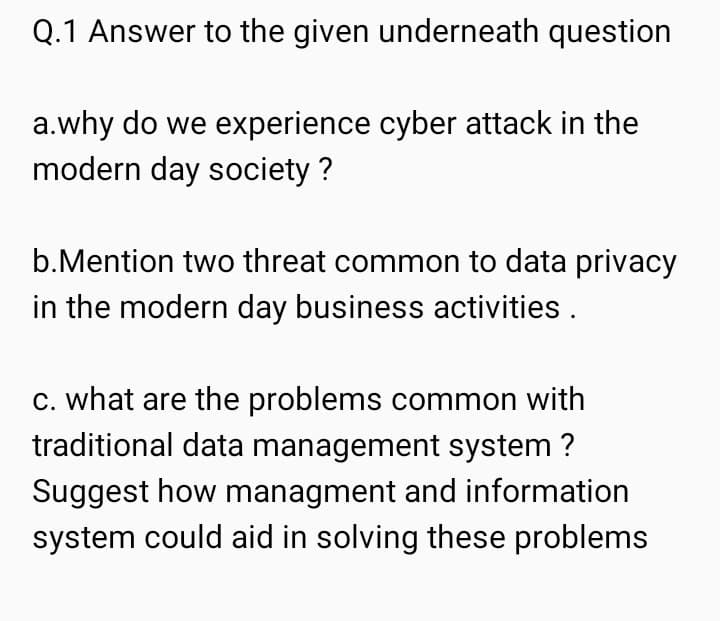 Q.1 Answer to the given underneath question
a.why do we experience cyber attack in the
modern day society ?
b.Mention two threat common to data privacy
in the modern day business activities.
c. what are the problems common with
traditional data management system?
Suggest how managment and information
system could aid in solving these problems