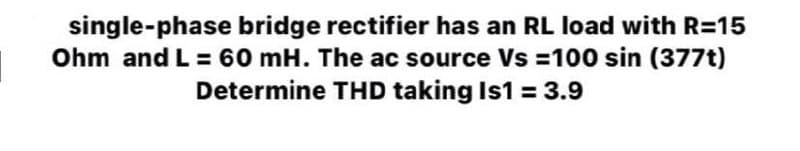 single-phase bridge rectifier has an RL load with R=15
Ohm and L = 60 mH. The ac source Vs = 100 sin (377t)
Determine THD taking Is1 = 3.9