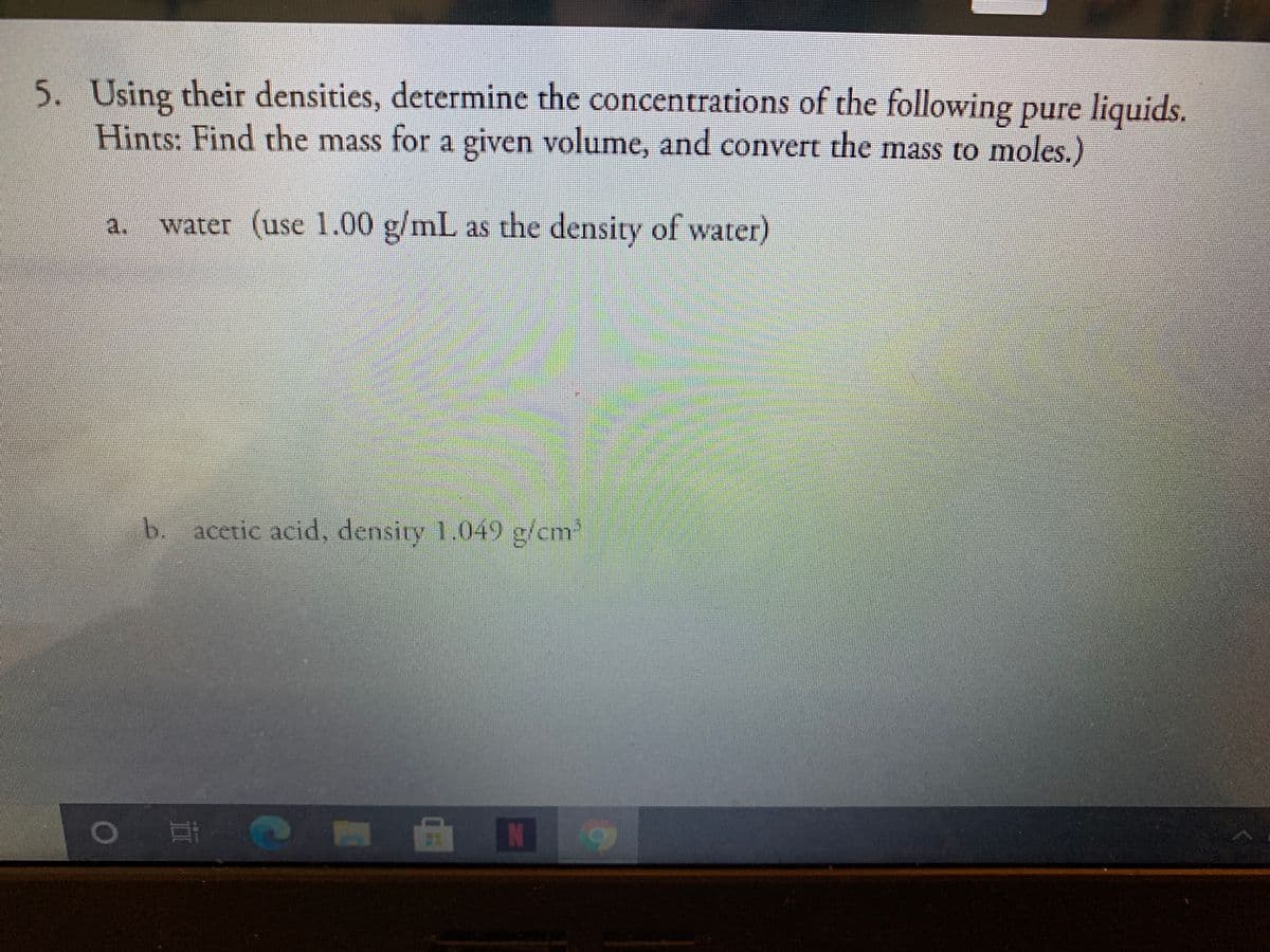 5. Using their densities, determine the concentrations of the following pure liquids.
Hints: Find the mass for a given volume, and convert the mass to moles.)
a.
water (use 1.00 g/mL as the density of water)
b. acetic acid, density 1.049 g/cm
