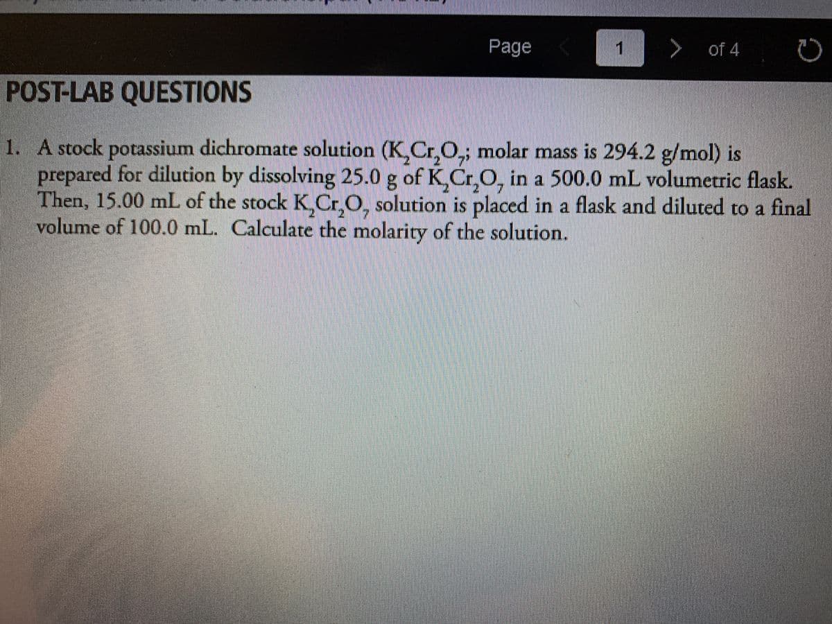 Page
1
of 4
POST-LAB QUESTIONS
1. A stock potassium dichromate solution (K.Cr,O,; molar mass is 294.2 g/mol) is
prepared for dilution by dissolving 25.0 g of KCr,O, in a 500.0 mL volumetric flask.
Then, 15.00 mL of the stockK.C
volume of 100.0 mL. Calculate the molarity of the solution.
.O, solution is placed in a flask and diluted to a final
