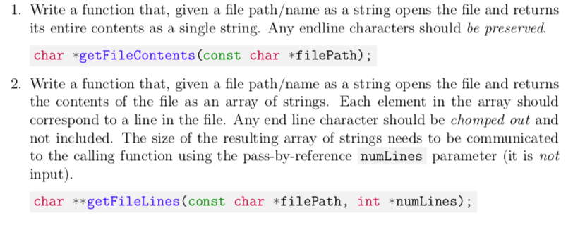 1. Write a function that, given a file path/name as a string opens the file and returns
its entire contents as a single string. Any endline characters should be preserved.
char *getFileContents(const char *filePath);
2. Write a function that, given a file path/name as a string opens the file and returns
the contents of the file as an array of strings. Each element in the array should
correspond to a line in the file. Any end line character should be chomped out and
not included. The size of the resulting array of strings needs to be communicated
to the calling function using the pass-by-reference numLines parameter (it is not
input).
char **getFileLines(const char *filePath, int *numLines);
