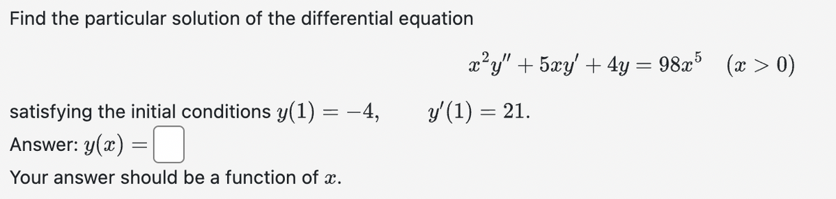 Find the particular solution of the differential equation
satisfying the initial conditions y(1) = −4,
Answer: y(x)
Your answer should be a function of x.
=
x²y" + 5xy' + 4y = 98x5 (x > 0)
y'(1) = 21.