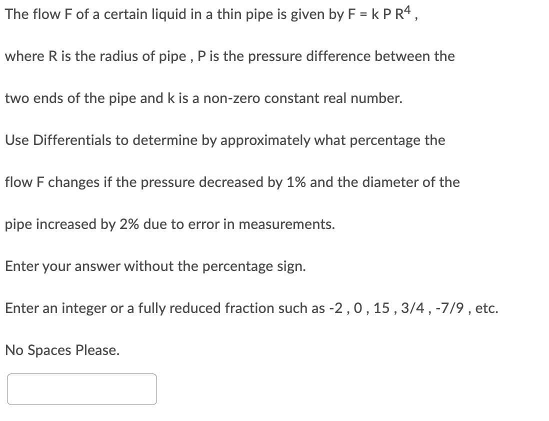 The flow F of a certain liquid in a thin pipe is given by F = k P R4,
where R is the radius of pipe , P is the pressure difference between the
two ends of the pipe and k is a non-zero constant real number.
Use Differentials to determine by approximately what percentage the
flow F changes if the pressure decreased by 1% and the diameter of the
pipe increased by 2% due to error in measurements.
Enter your answer without the percentage sign.
Enter an integer or a fully reduced fraction such as -2,0, 15 , 3/4, -7/9 , etc.
No Spaces Please.
