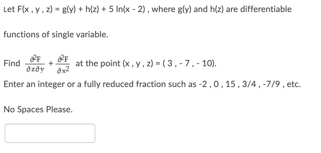 Let F(x , y , z) = g(y) + h(z) + 5 In(x - 2), where g(y) and h(z) are differentiable
%3D
functions of single variable.
Find
+
azdy
at the point (x, y , z) = ( 3 , - 7 , - 10).
dx2
Enter an integer or a fully reduced fraction such as -2,0, 15 , 3/4 , -7/9 , etc.
No Spaces Please.
