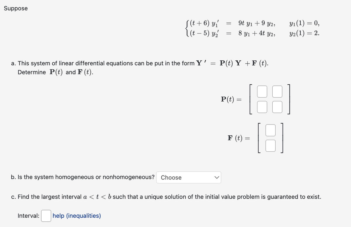 Suppose
a. This system of linear differential equations can be put in the form Y'
Determine P(t) and F (t).
b. Is the system homogeneous or nonhomogeneous? Choose
f(t + 6) y ₁
(t – 5) y₂
Interval: help (inequalities)
=
9t y₁ + 9 y2,
= 8 y₁ + 4t y2,
=
P(t) Y + F (t).
P(t) =
F (t) =
y₁ (1) = 0,
y₂ (1) = 2.
c. Find the largest interval a < t < b such that a unique solution of the initial value problem is guaranteed to exist.