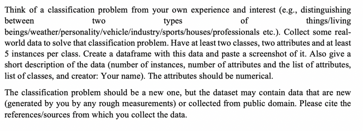 Think of a classification problem from your own experience and interest (e.g., distinguishing
of
things/living
between
two
types
beings/weather/personality/vehicle/industry/sports/houses/professionals etc.). Collect some real-
world data to solve that classification problem. Have at least two classes, two attributes and at least
5 instances per class. Create a dataframe with this data and paste a screenshot of it. Also give a
short description of the data (number of instances, number of attributes and the list of attributes,
list of classes, and creator: Your name). The attributes should be numerical.
The classification problem should be a new one, but the dataset may contain data that are new
(generated by you by any rough measurements) or collected from public domain. Please cite the
references/sources from which you collect the data.