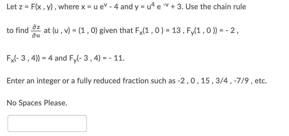 Let z = F(x , y), where x = u ev - 4 and y = ut e -V + 3. Use the chain rule
%3D
az
to find
du
at (u , v) = (1 , 0) given that Fx(1 , 0) = 13 , F,(1 , 0 )) = - 2,
Fx(- 3, 4)) = 4 and Fy(- 3, 4) = - 11.
Enter an integer or a fully reduced fraction such as -2,0, 15, 3/4 , -7/9 , etc.
No Spaces Please.
