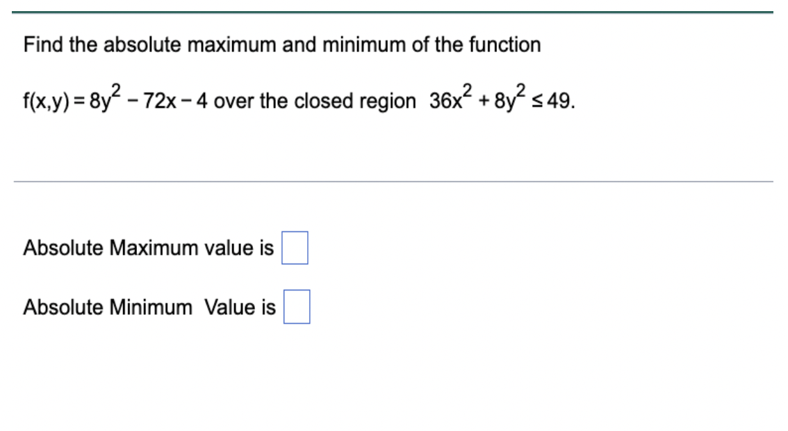 Find the absolute maximum and minimum of the function
f(x,y) = 8y? - 72x – 4 over the closed region 36x2 + 8y s 49.
Absolute Maximum value is
Absolute Minimum Value is
