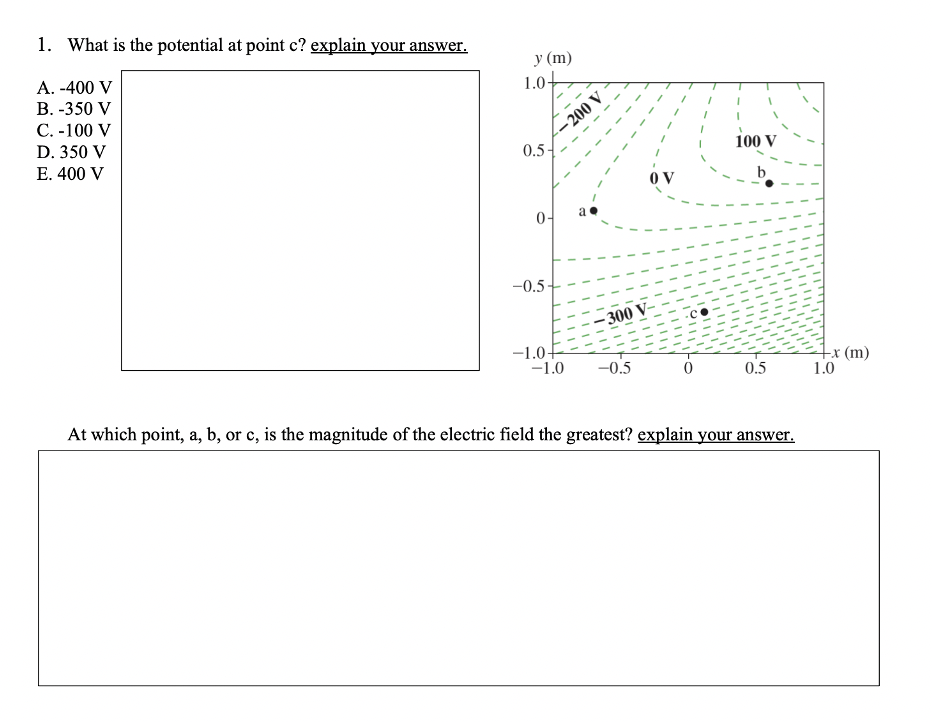 1. What is the potential at point c? explain your answer.
У (m)
1.0+
А. -400 V
B. -350 V
С. -100 V
D. 350 V
– 200 V
E. 400 V
0.5-
100 V
0 V
b
0-
-0.5
– 300 V-
-1.0
-1.0
-x (m)
1.0
-0.5
0.5
At which point, a, b, or c, is the magnitude of the electric field the greatest? explain your answer.
