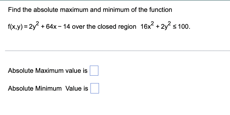 Find the absolute maximum and minimum of the function
f(x,y) = 2y + 64x – 14 over the closed region 16x.
+ 2y s 100.
Absolute Maximum value is
Absolute Minimum Value is
