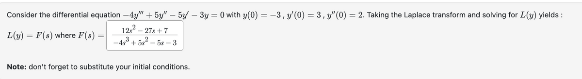 Consider the differential equation -4y"" + 5y" — 5y' − 3y = 0 with y(0) = −3, y′(0) = 3, y'(0) = 2. Taking the Laplace transform and solving for L(y) yields:
L(y) = F(s) where F(s) =
125²_
- 27s + 7
-48³ +5s²-5s-3
Note: don't forget to substitute your initial conditions.