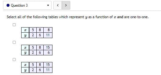 Question 3
Select all of the following tables which represent y as a function of a and are one-to-one.
I
5 8 8
Y
26
11
I
5 8 15
y
26 6
I
5 8 15
Y
2 6 11