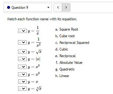 Question 9
< >
Match each function name with its equation.
1/4
Y
I
a. Square Root
b. Cube root
Y
c. Reciprocal Squared
d. Cubic
e. Reciprocal
y = |z|
f. Absolute Value
g. Quadratic
=I
2²
h. Linear
y=x
y = √√z
F
<
<