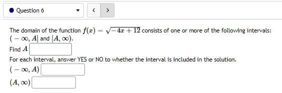 Question 6
<
>
The domain of the function f(x)=√-4x+12 consists of one or more of the following intervals:
(-∞o, A] and [A, ∞0).
Find A
For each interval, answer YES or NO to whether the interval is included in the solution.
(-∞0, A)
(A, ∞0)