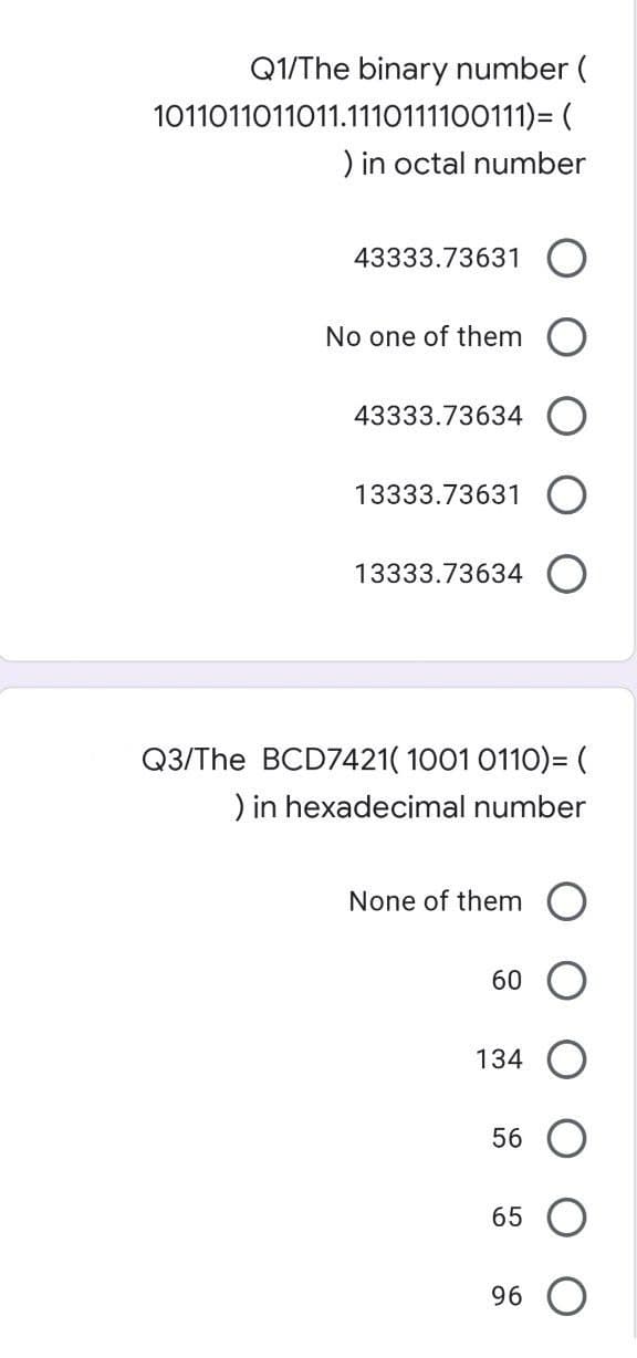 Q1/The binary number (
1011011011011.1110111100111)=(
) in octal number
43333.73631
No one of them
43333.73634
13333.73631
13333.73634 O
Q3/The BCD7421( 1001 0110)= (
) in hexadecimal number
None of them O
60
134
56
65
96 O