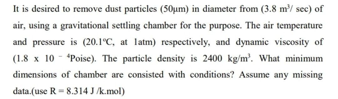 It is desired to remove dust particles (50µm) in diameter from (3.8 m³/sec) of
air, using a gravitational settling chamber for the purpose. The air temperature
and pressure is (20.1°C, at latm) respectively, and dynamic viscosity of
(1.8 x 10 4Poise). The particle density is 2400 kg/m³. What minimum
dimensions of chamber are consisted with conditions? Assume any missing
data.(use R = 8.314 J/k.mol)