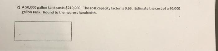 2) A 50,000 gallon tank costs $210,000. The cost capacity factor is 0.65. Estimate the cost of a 90,000
gallon tank. Round to the nearest hundredth.

