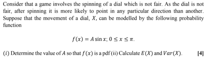 Consider that a game involves the spinning of a dial which is not fair. As the dial is not
fair, after spinning it is more likely to point in any particular direction than another.
Suppose that the movement of a dial, X, can be modelled by the following probability
function
f (x) = A sin x; 0 < x < n.
(i) Determine the value of A so that f (x) is a pdf (ii) Calculate E (X) and Var(X).
[4]
