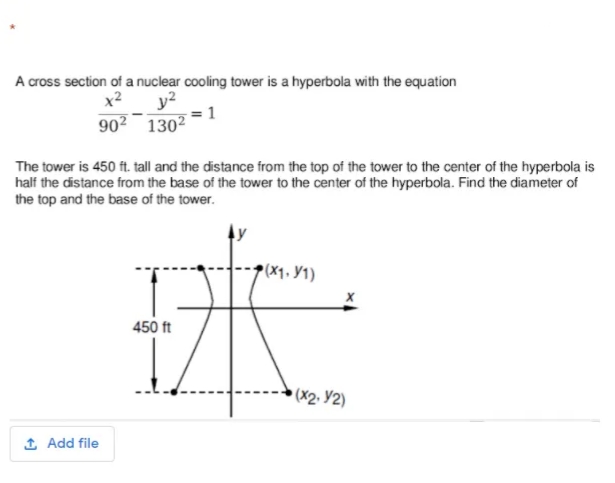 A cross section of a nuclear cooling tower is a hyperbola with the equation
x2
y?
= 1
90²¯ 130²
The tower is 450 ft. tall and the distance from the top of the tower to the center of the hyperbola is
half the distance from the base of the tower to the center of the hyperbola. Find the diameter of
the top and the base of the tower.
(X1. Y1)
450 ft
(X2. Y2)
1 Add file
