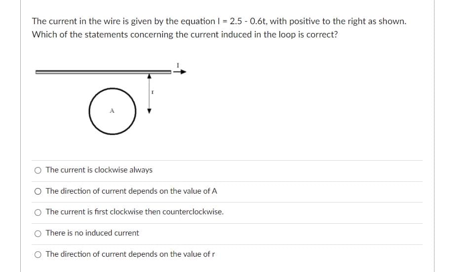 The current in the wire is given by the equation | = 2.5 -0.6t, with positive to the right as shown.
Which of the statements concerning the current induced in the loop is correct?
O The current is clockwise always
O The direction of current depends on the value of A
The current is first clockwise then counterclockwise.
O There is no induced current
The direction of current depends on the value of r