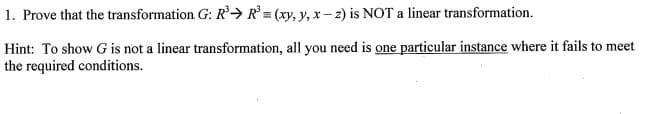 1. Prove that the transformation G: R'→ R° = (xy, y, x – 2) is NOT a linear transformation.
Hint: To show G is not a linear transformation, all you need is one particular instance where it fails to meet
the required conditions.
