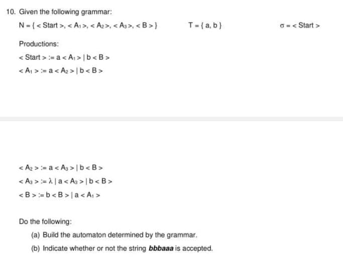 10. Given the following grammar:
N= {< Start >, < A>, < A2>, < As>, < B >}
T={a, b}
O = < Start >
Productions:
< Start >:= a < A; >lb<B>
< A, >:= a< A2 > |b<B>
< A2 >:= a < As > | b<B>
< As >:= 1 |a< As > |b<B>
<B>= b<B >la < A >
Do the following:
(a) Build the automaton determined by the grammar.
(b) Indicate whether or not the string bbbaaa is accepted.
