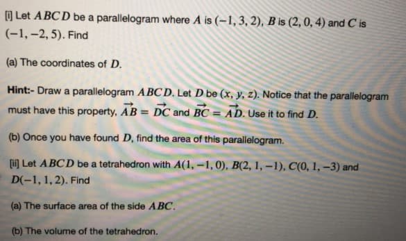 O Let ABCD be a parallelogram where A is (-1, 3, 2), B is (2, 0, 4) and C is
(-1,-2, 5). Find
(a) The coordinates of D.
Hint:- Draw a parallelogram ABCD. Let D be (x, y, z). Notice that the parallelogram
must have this property, AB = DC and BC = AD. Use it to find D.
%3D
(b) Once you have found D, find the area of this parallelogram.
(i Let ABCD be a tetrahedron with A(1, -1, 0), B(2, 1, –1), C(0, 1, –3) and
D(-1, 1, 2). Find
(a) The surface area of the side ABC.
(b) The volume of the tetrahedron.
