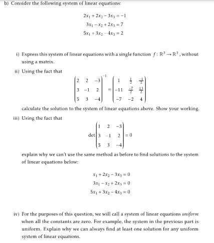 b) Consider the following system of linear equations:
2x1 + 2x3 - 3x3 = -1
3x1 - x2 + 2x3 =7
5x1 + 3x2 - 4x3 = 2
i) Express this system of linear equations with a single function f: R- R', without
using a matrix.
i) Using the fact that
-1
2
-3
3 -1
2
=|-11
3
-4
-7
-2
4
calculate the solution to the system of linear equations above. Show your working.
iii) Using the fact that
1
2
-3
det 3 -1
2
= 0
15
3
-4
explain why we can't use the same method as before to find solutions to the system
of linear equations below:
*1 + 2x3 - 3x3 = 0
3x1 - Xạ + 2x m 0
5x1 + 3x2 - 4x, = 0
iv) For the purposes of this question, we will call a system of linear equations uniform
when all the constants are zero. For example, the system in the previous part is
uniform. Explain why we can always find at least one solution for any uniform
system of linear equations.
