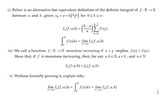 c) Below is an alternative but equivalent definition of the definite integral of f: R R
between a and b, given xg = a + k() for 0sksn:
n-1
k=0
|f(x)dx = lim I,(f ,a, b)
iv) We call a function f: R-R monotone increasing if x> y implies f(x) > f(y).
Show that, if f is monotone increasing, then, for any a,be R, a < b, and neN
I„f,a, b) < J„(f,a, b)
v) Without formally proving it, explain why:
JS.a,b) = F
lim
f(x)dx = lim I,f,a, b)
