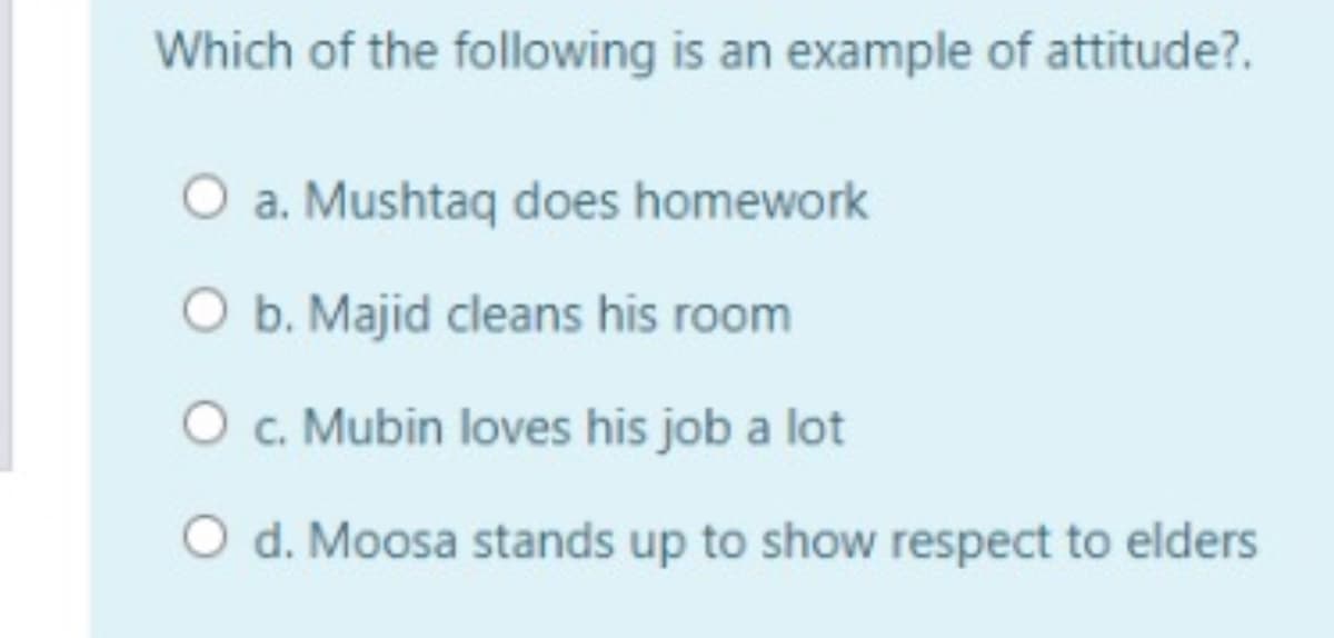 Which of the following is an example of attitude?.
O a. Mushtaq does homework
O b. Majid cleans his room
C.
O c. Mubin loves his job a lot
O d. Moosa stands up to show respect to elders
