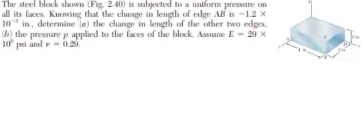 The steel block shown (Fig. 2.40) is subjected to a uniform pressure on
all its faces. Knowing that the change in length of edge AB is -1.2 x
10 in., determine (a) the change in length of the other two edges,
(b) the pressure p applied to the faces of the block. Assuune E = 29 x
10 psi and v = 0.29.
2in
