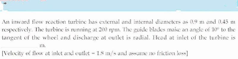 An inward flow reaction turbine has external and internal diameters as (0,9 m and 0.45 m
respectively. The turbine is ruming at 200 rpm. The guide blades make an angle of 10 to the
tangent of the wheel and discharge at outlet is radial. Head at inlet of the turbine is
1m.
[Velocity of flow at inlet and outlet 1.8 m/s and assume no friction loss]
