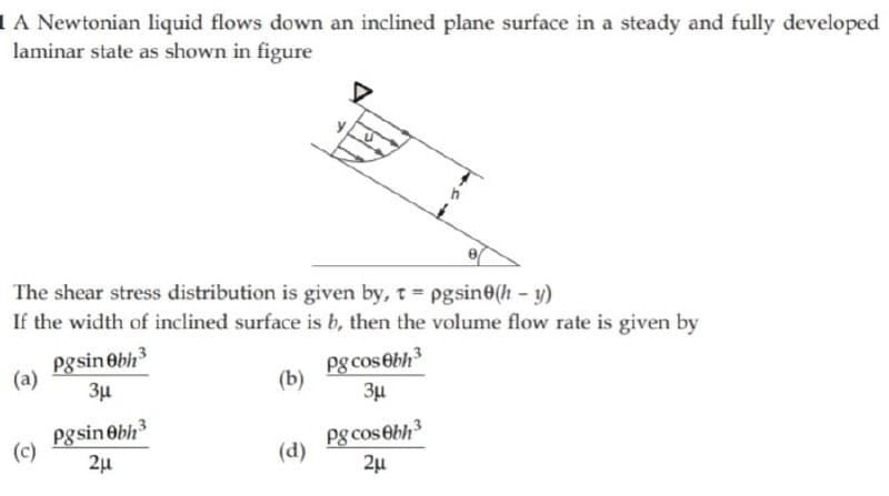 IA Newtonian liquid flows down an inclined plane surface in a steady and fully developed
laminar state as shown in figure
The shear stress distribution is given by, t= pgsin0(h – y)
If the width of inclined surface is b, then the volume flow rate is given by
pgsin Obh
(a)
Pg cosebh
3µ
(b)
Pg sin Obh
(c)
Pg cos Obh3
(d)
