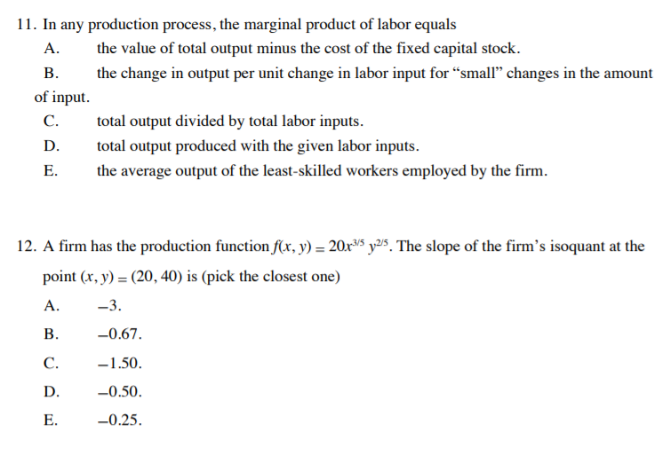 11. In any production process, the marginal product of labor equals
А.
the value of total output minus the cost of the fixed capital stock.
В.
the change in output per unit change in labor input for “small" changes in the amount
of input.
С.
total output divided by total labor inputs.
D.
total output produced with the given labor inputs.
Е.
the average output of the least-skilled workers employed by the firm.
12. A firm has the production function f(x, y) = 20x5 y25. The slope of the firm's isoquant at the
point (x, y) = (20, 40) is (pick the closest one)
А.
-3.
В.
-0.67.
С.
-1.50.
D.
-0.50.
Е.
-0.25.
