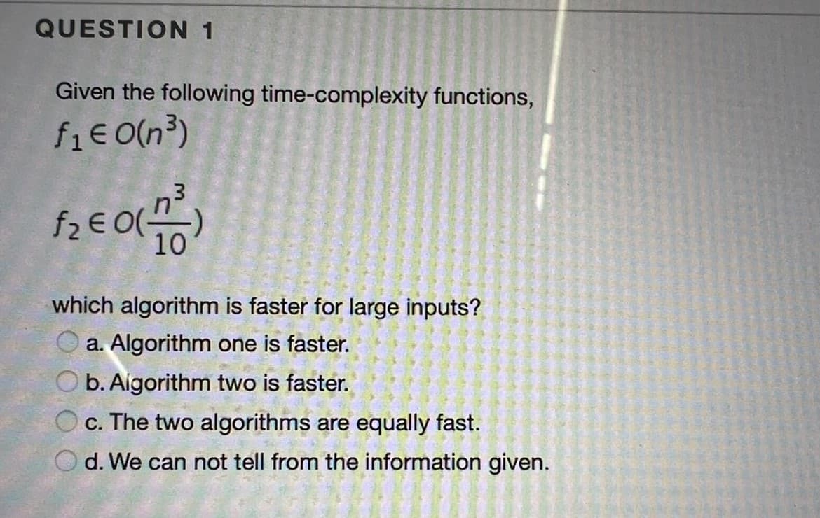 QUESTION 1
Given the following time-complexity functions,
fi€ O(n³)
10
which algorithm is faster for large inputs?
O a. Algorithm one is faster.
O b. Aigorithm two is faster.
O c. The two algorithms are equally fast.
O d. We can not tell from the information given.
