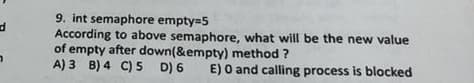 d
7
9. int semaphore empty=5
According to above semaphore, what will be the new value
of empty after down(&empty) method ?
A) 3 B) 4 C) 5 D) 6
E) O and calling process is blocked