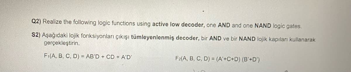 Q2) Realize the following logic functions using active low decoder, one AND and one NAND logic gates.
S2) Aşağıdaki lojik fonksiyonları çıkışı tümleyenlenmiş decoder, bir AND ve bir NAND lojik kapıları kullanarak
gerçekleştirin.
F₁(A, B, C, D)= AB'D + CD + A'D'
F2(A, B, C, D) = (A'+C+D) (B'+D')