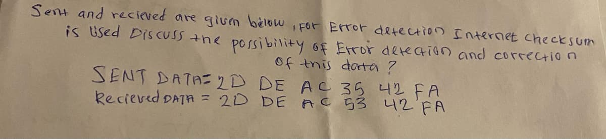 Sent and recieved are given below, For Error detection Internet checksum
is Used Discuss the possibility of Error detection and correction
of this data ?
SENT DATA 2D DE AC 35 42 FA
Recieved DATA = 2D DE AC 53 42 FA