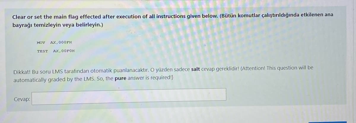 Clear or set the main flag effected after execution of all instructions given below. (Bütün komutlar çalıştırıldığında etkilenen ana
bayrağı temizleyin veya belirleyin.)
MOV AX, 000FH
TEST AX, 00FOH
Dikkat! Bu soru LMS tarafından otomatik puanlanacaktır. O yüzden sadece salt cevap gereklidir! (Attention! This question will be
automatically graded by the LMS. So, the pure answer is required!)
Cevap:
