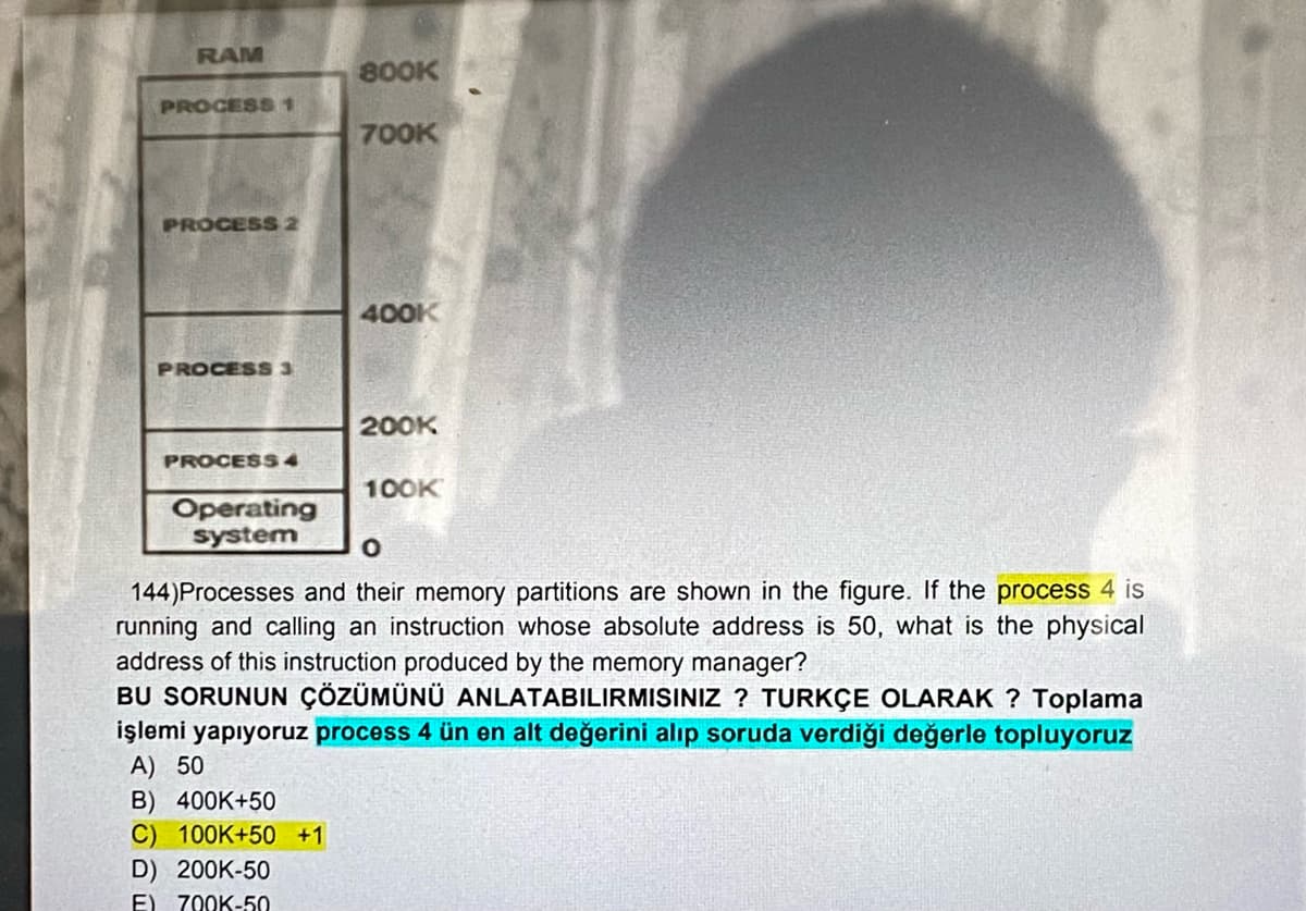 RAM
PROCESS 1
PROCESS 2
PROCESS 3
PROCESS 4
Operating
system
800K
B) 400K+50
C) 100K+50 +1
D) 200K-50
E) 700K-50
700K
400K
200K
100K
0
144) Processes and their memory partitions are shown in the figure. If the process 4 is
running and calling an instruction whose absolute address is 50, what is the physical
address of this instruction produced by the memory manager?
BU SORUNUN ÇÖZÜMÜNÜ ANLATABILIRMISINIZ? TURKÇE OLARAK? Toplama
işlemi yapiyoruz process 4 ün en alt değerini alip soruda verdiği değerle topluyoruz
A) 50