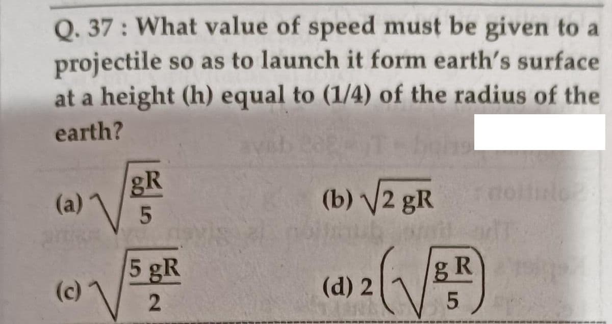 Q. 37 : What value of speed must be given to a
projectile so as to launch it form earth's surface
at a height (h) equal to (1/4) of the radius of the
earth?
gR
(a)
(b) V2 gR
5 gR
(c)
gR
(d) 2
