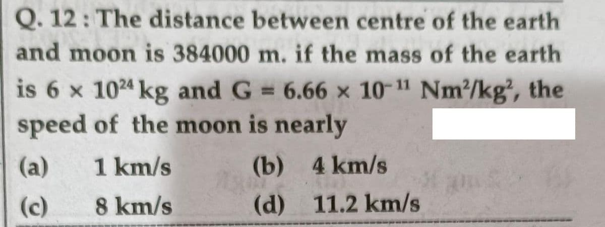 Q. 12: The distance between centre of the earth
and moon is 384000 m. if the mass of the earth
is 6 x 1024 kg and G = 6.66 x 10-11 Nm/kg, the
speed of the moon is nearly
%3D
(a)
1 km/s
(b) 4 km/s
(c)
8 km/s
(d) 11.2 km/s
