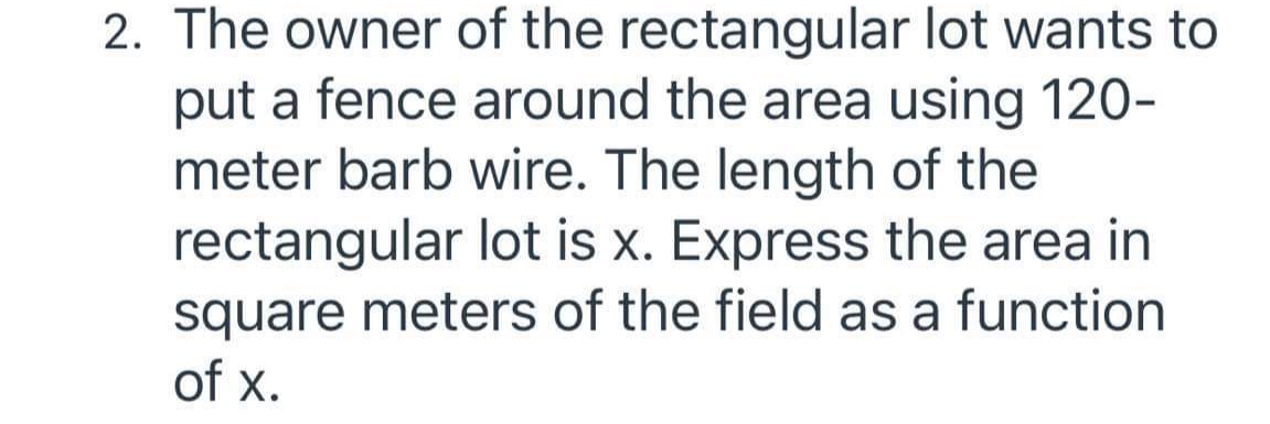2. The owner of the rectangular lot wants to
put a fence around the area using 120-
meter barb wire. The length of the
rectangular lot is x. Express the area in
square meters of the field as a function
of x.
