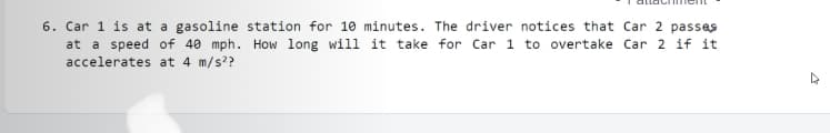 6. Car 1 is at a gasoline station for 10 minutes. The driver notices that Car 2 passes
at a speed of 40 mph. How long will it take for Car 1 to overtake Car 2 if it
accelerates at 4 m/s??
