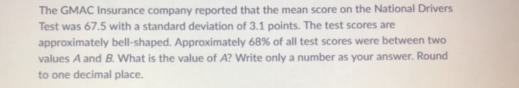 The GMAC Insurance company reported that the mean score on the National Drivers
Test was 67.5 with a standard deviation of 3.1 points. The test scores are
approximately bell-shaped. Approximately 68% of all test scores were between two
values A and B. What is the value of A? Write only a number as your answer. Round
to one decimal place.
