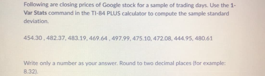 Following are closing prices of Google stock for a sample of trading days. Use the 1-
Var Stats command in the TI-84 PLUS calculator to compute the sample standard
deviation.
454.30, 482.37, 483.19, 469.64,497.99, 475.10, 472.08, 444.95, 480.61
Write only a number as your answer. Round to two decimal places (for example:
8.32).
