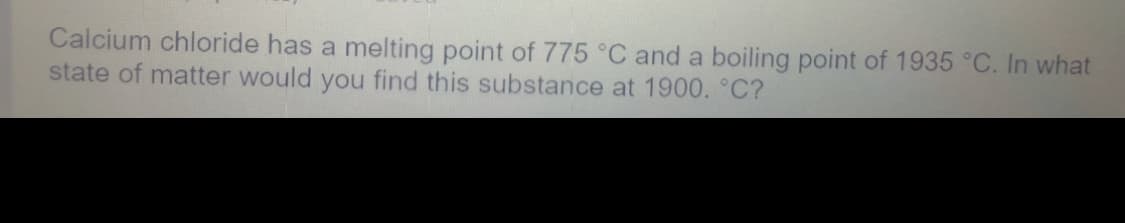 Calcium chloride has a melting point of 775 °C and a boiling point of 1935 °C. In what
state of matter would you find this substance at 1900. °C?
