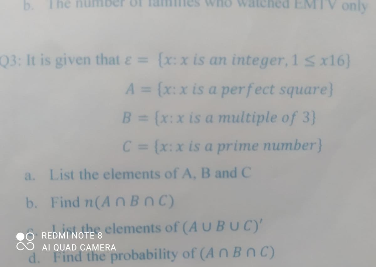 b. The
The num
watched EMTV only
Q3: It is given that ε = {x: x is an integer, 1 ≤ x16}
A = {x:x is a perfect square}
B = {x: x is a multiple of 3}
C = {x: x is a prime number}
a. List the elements of A, B and C
b.
Find n(An BNC)
REDMI NOTE & elements of (A U BUC)'
8
AI QUAD CAMERA
d. Find the probability of (An BnC)