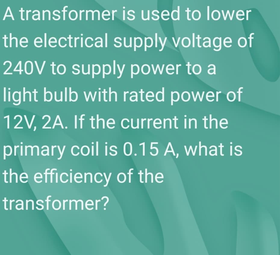 A transformer is used to lower
the electrical supply voltage of
240V to supply power to a
light bulb with rated power of
12V, 2A. If the current in the
primary coil is 0.15 A, what is
the efficiency of the
transformer?