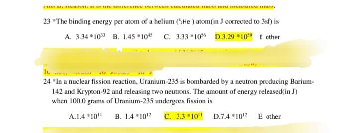 23 "The binding energy per atom of a helium (He) atom(in J corrected to 3sf) is
A. 3.34*1033 B. 1.45 *1045 C. 3.33 *1056 D.3.29 1059 E other
24 *In a nuclear fission reaction, Uranium-235 is bombarded by a neutron producing Barium-
142 and Krypton-92 and releasing two neutrons. The amount of energy released(in J)
when 100.0 grams of Uranium-235 undergoes fission is
A.1.4 *1011
B. 1.4 *1012 C. 3.3*1011
D.7.4 *1012
E other
